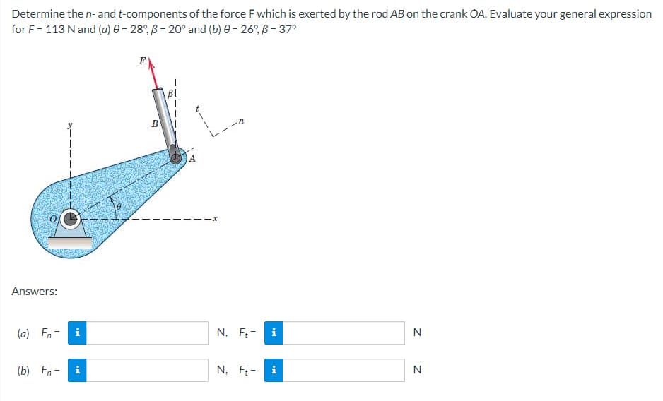 Determine the n- and t-components of the force F which is exerted by the rod AB on the crank OA. Evaluate your general expression
for F = 113 N and (a) 0 = 28°, B= 20° and (b) 0 = 26°, B = 37°
F
Answers:
(a) Fn =
N
(b) Fn-
N
i
i
B
N, Ft=
i
N₁ Ft= i