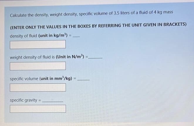 Calculate the density, weight density, specific volume of 3.5 liters of a fluid of 4 kg mass
(ENTER ONLY THE VALUES IN THE BOXES BY REFERRING THE UNIT GIVEN IN BRACKETS)
density of fluid (unit in kg/m') =
!3!
weight density of fluid is (Unit in N/m³) =
specific volume (unit in mm /kg)
specific gravity
