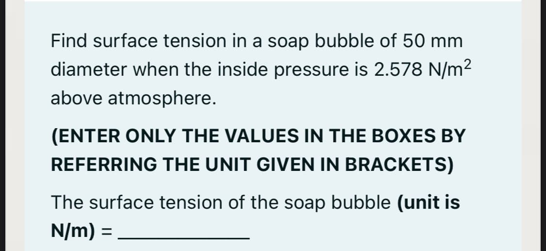 Find surface tension in a soap bubble of 50 mm
diameter when the inside pressure is 2.578 N/m2
above atmosphere.
(ENTER ONLY THE VALUES IN THE BOXES BY
REFERRING THE UNIT GIVEN IN BRACKETS)
The surface tension of the soap bubble (unit is
N/m) =
