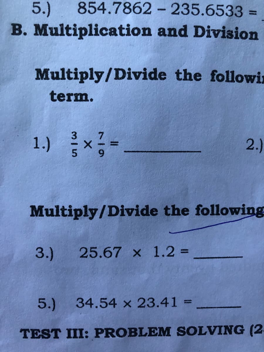 5.)
854.7862 - 235.6533
%3D
B. Multiplication and Division
Multiply/Divide the followin
term.
1.) x=
2.)
Multiply/Divide the following
3.)
25.67 x 1.2% =
%3D
5.)
34.54 x 23.41 =
%3D
TEST III: PROBLEM SOLVING (2-
