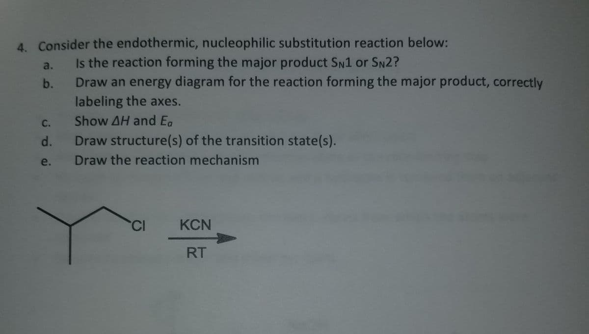 4. Consider the endothermic, nucleophilic substitution reaction below:
Is the reaction forming the major product SN1 or SN2?
Draw an energy diagram for the reaction forming the major product, correctly
labeling the axes.
Show AH and Ea
Draw structure(s) of the transition state(s).
Draw the reaction mechanism
છે.
b.
C.
d.
e.
CI
KCN
RT