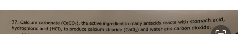 37. Calcium carbonate (CaCO3), the active ingredient in many antacids reacts with stomach acid,
hydrochloric acid (HCI), to produce calcium chloride (CaCl₂) and water and carbon dioxide. M