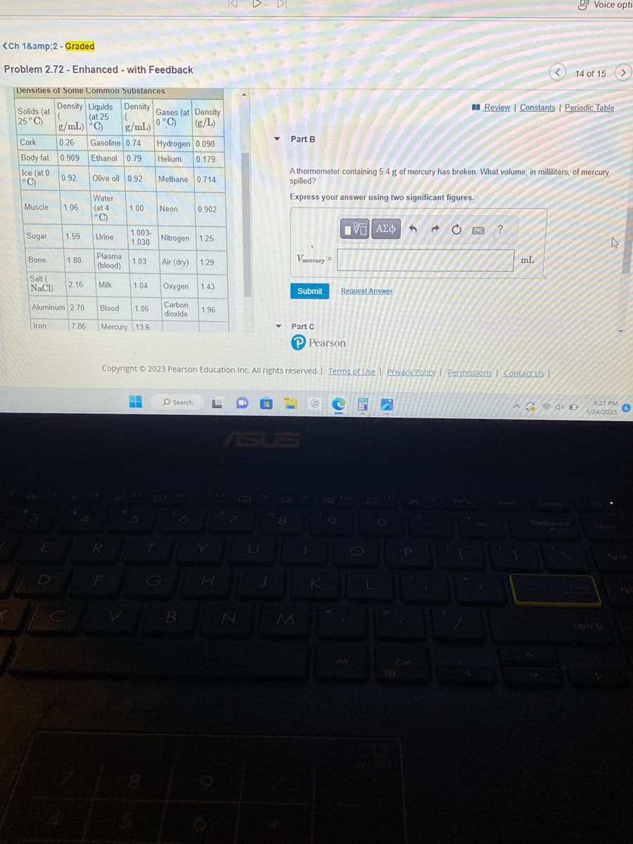 <Ch 1&amp;2-Graded
Problem 2.72 - Enhanced - with Feedback
Densities of Some Common Substances
Solids (at
25°C)
Cork
Body fat
Ice (at 0
°C)
Muscle
Sugar
Bone
Salt (
NaCl)
Density Liquids Density Gases (at Density
(
0°C) (g/L)
( (at 25
g/mL) C)
g/mL)
Iron
0.26 Gasoline 0.74
0.909
Ethanol 0.79
0.92
Olive oil 0.92
Water
(at 4
°C)
1.06
1.59
1.80
2.16
Aluminum 2.70
7.86
Urine
Plasma
(blood)
Milk
1.00
1.003-
1.030
1.03
R
Blood 1.06
Mercury 13.6
Hydrogen 0.090
Helium 0.179
Methane 0.714
--
V
Neon
Nitrogen 1.25
Air (dry) 1.29
1.04 Oxygen 1.43
Carbon
dioxide
G
0.902
Fo
1.96
O Search L
B
H
N
B
▼ Part B
U
Y
Copyright © 2023 Pearson Education Inc. All rights reserved. | Terms of Use | Privacy Policy Permissions Contact Us
8
Vmercury =
Submit
A thermometer containing 5.4 g of mercury has broken. What volume, in milliliters, of mercury
spilled?
Express your answer using two significant figures.
Part C
P Pearson
1
|
ΠΠΙ ΑΣΦ
Request Answer
K
M 2
JU
O
Alt
O
1
S Ĉ
C
P
[
Review | Constants | Periodic Table
FR ?
mL
Voice opti
14 of 15 >
40
4
9:27 PM
1/24/2023
6