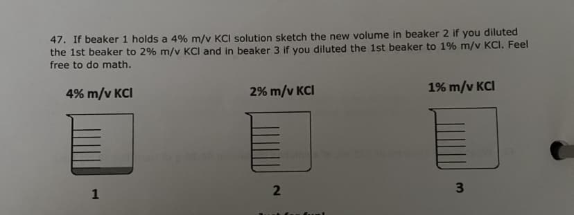 47. If beaker 1 holds a 4% m/v KCI solution sketch the new volume in beaker 2 if you diluted
the 1st beaker to 2% m/v KCl and in beaker 3 if you diluted the 1st beaker to 1% m/v KCI. Feel
free to do math.
4% m/v KCI
1
2% m/v KCI
2
1% m/v KCI
3