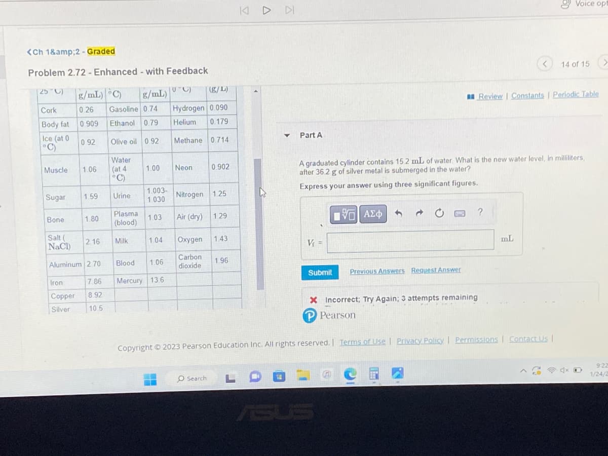 <Ch 1&amp;2 - Graded
Problem 2.72 - Enhanced - with Feedback
25 C)
Cork
Body fat
Ice (at 0
°C)
Muscle
Sugar
Bone
Iron
Copper
Silver
g/mL) C)
0.26 Gasoline 0.74
0.909
Ethanol 0.79
Olive oil 0.92
0.92
1.06
1.59
1.80
Salt (
NaCl)
Aluminum 2.70
2.16
7.86
8.92
10.5
Water
(at 4
°C)
Urine
Plasma
(blood)
Milk
g/mL)
Blood
1.00
1.04
1.06
UTC) (g/L)
Hydrogen 0.090
Helium 0.179
Methane 0.714
1.003-
1.030
1.03 Air (dry) 1.29
Mercury 13.6
Neon
0.902
Nitrogen 1.25
Oxygen
Carbon
dioxide
O Search
1.43
1.96
KIDDI
L
▼
Part A
A
V₁ =
Submit
A graduated cylinder contains 152 mL of water. What is the new water level, in milliliters,
after 36.2 g of silver metal is submerged in the water?
Express your answer using three significant figures.
195| ΑΣΦ
3
d
Previous Answers Request Answer
?
X Incorrect; Try Again; 3 attempts remaining
P Pearson
<
Review | Constants | Periodic Table
mL
Copyright © 2023 Pearson Education Inc. All rights reserved. | Terms of Use | Privacy Policy | Permissions | Contact Us |
Voice opt
14 of 15 >
x
9:22
1/24/2