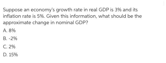 Suppose an economy's growth rate in real GDP is 3% and its
inflation rate is 5%. Given this information, what should be the
approximate change in nominal GDP?
A. 8%
B. -2%
C. 2%
D. 15%
