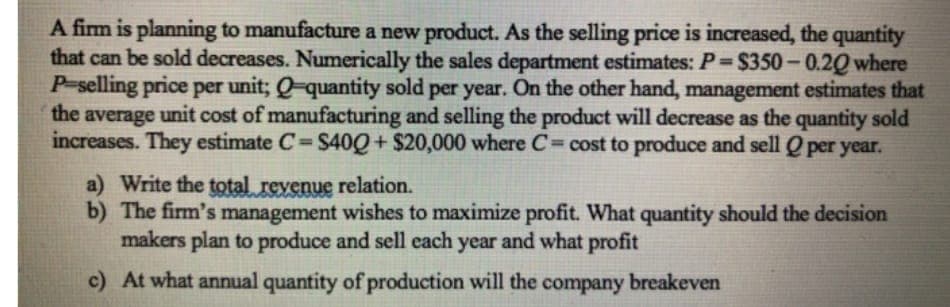 A firm is planning to manufacture a new product. As the selling price is increased, the quantity
that can be sold decreases. Numerically the sales department estimates: P $350-0.20 where
P-selling price per unit; Q-quantity sold per year. On the other hand, management estimates that
the average unit cost of manufacturing and selling the product will decrease as the quantity sold
increases. They estimate C S40Q+ $20,000 where C= cost to produce and sell0 per year.
%3D
a) Write the total revenue relation.
b) The firm's management wishes to maximize profit. What quantity should the decision
makers plan to produce and sell each year and what profit
c) At what annual quantity of production will the company breakeven
