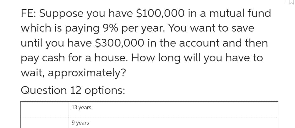FE: Suppose you have $100,000 in a mutual fund
which is paying 9% per year. You want to save
until you have $300,000 in the account and then
pay cash for a house. How long will you have to
wait, approximately?
Question 12 options:
13 years
9 years
