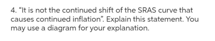 4. "It is not the continued shift of the SRAS curve that
causes continued inflation". Explain this statement. You
may use a diagram for your explanation.
