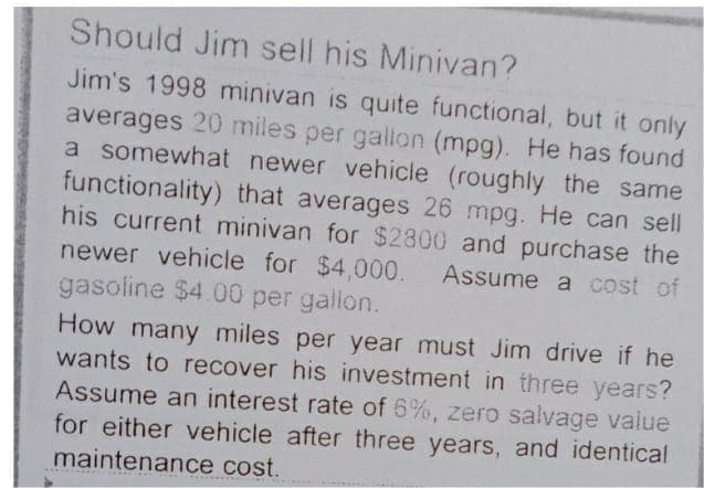 Should Jim sell his Minivan?
Jim's 1998 minivan is quite functional, but it only
averages 20 miles per gallon (mpg). He has found
a somewhat newer vehicle (roughly the same
functionality) that averages 26 mpg. He can sell
his current minivan for $2800 and purchase the
newer vehicle for $4,000. Assume a cost of
gasoline $4.00 per gallon.
How many miles per year must Jim drive if he
wants to recover his investment in three years?
Assume an interest rate of 6%, zero salvage value
for either vehicle after three years, and identical
maintenance cost.
