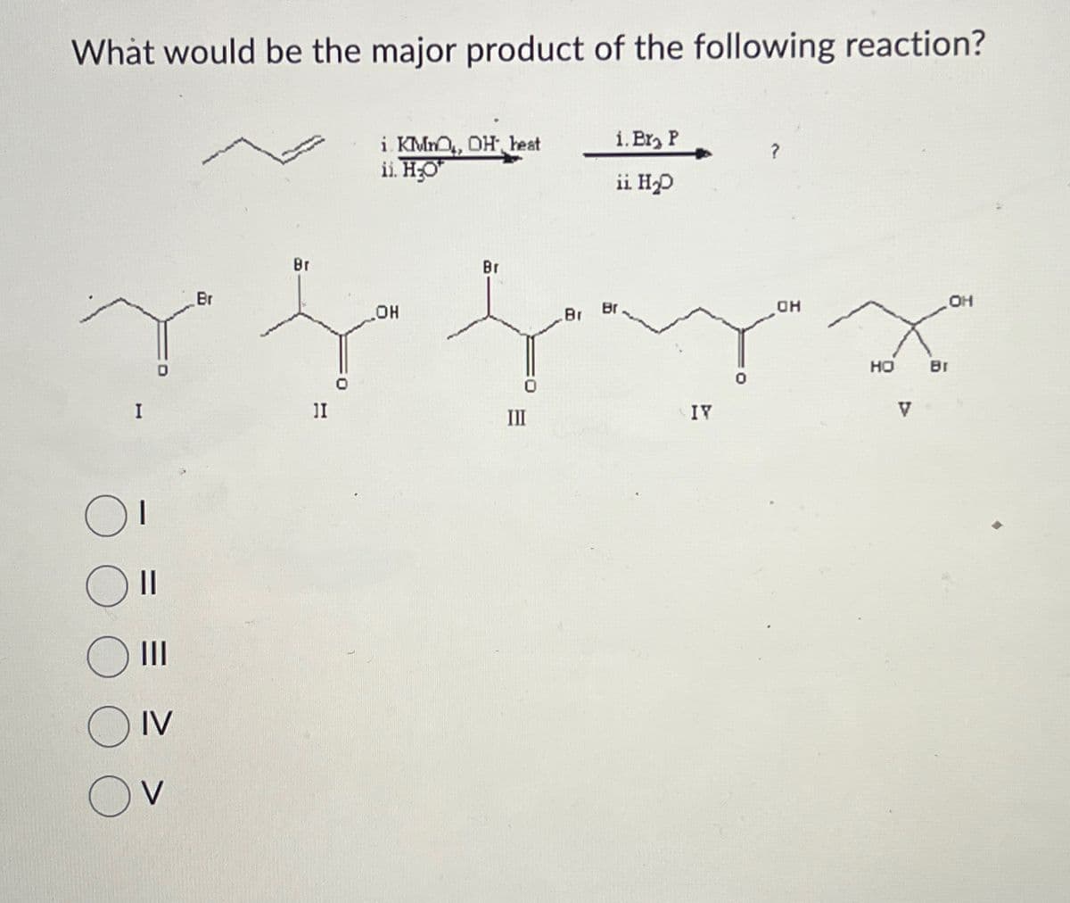 What would be the major product of the following reaction?
I
II
III
OIV
V
i KMnO, OH heat
ii. HO
Br
Br
OH
1I
Br
Br
1. Br₂ P
ii. H₂D
III
IV
OH
HO
Br
V
OH