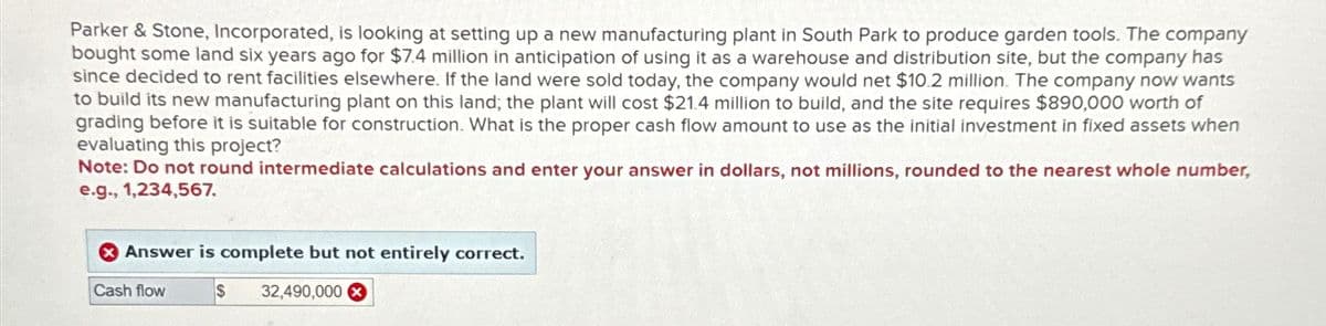 Parker & Stone, Incorporated, is looking at setting up a new manufacturing plant in South Park to produce garden tools. The company
bought some land six years ago for $7.4 million in anticipation of using it as a warehouse and distribution site, but the company has
since decided to rent facilities elsewhere. If the land were sold today, the company would net $10.2 million. The company now wants
to build its new manufacturing plant on this land; the plant will cost $21.4 million to build, and the site requires $890,000 worth of
grading before it is suitable for construction. What is the proper cash flow amount to use as the initial investment in fixed assets when
evaluating this project?
Note: Do not round intermediate calculations and enter your answer in dollars, not millions, rounded to the nearest whole number,
e.g., 1,234,567.
Answer is complete but not entirely correct.
Cash flow
$
32,490,000 x