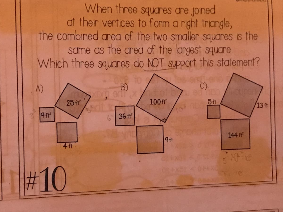 When three squares are joined
at their vertices to form a right triangle,
the combined area of the two smaller squares is the
same as the area of the largest square.
Which three squares do NOT support this statement?
0 to
A)
B)
C).
25 fr
100 ff
5ft
13 ft
9ft
6 36 fr
144 fr
9ft
4 ft
#10
