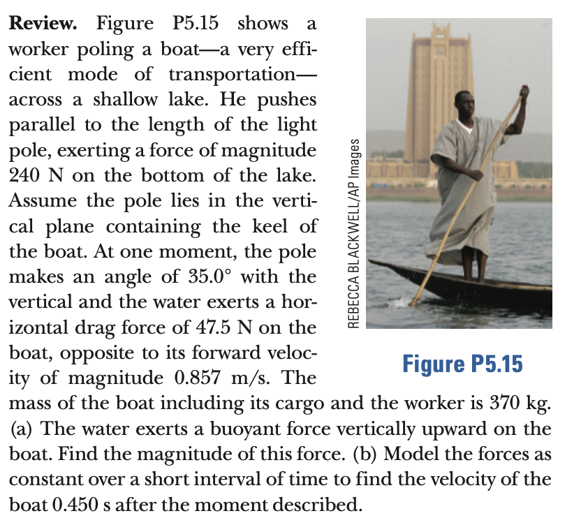 Review. Figure P5.15 shows a
worker poling a boat-a very effi-
cient mode of transportation-
across a shallow lake. He pushes
parallel to the length of the light
pole, exerting a force of magnitude
240 N on the bottom of the lake.
Assume the pole lies in the verti-
cal plane containing the keel of
the boat. At one moment, the pole
makes an angle of 35.0° with the
vertical and the water exerts a hor-
izontal drag force of 47.5 N on the
boat, opposite to its forward veloc-
ity of magnitude 0.857 m/s. The
mass of the boat including its cargo and the worker is 370 kg.
(a) The water exerts a buoyant force vertically upward on the
boat. Find the magnitude of this force. (b) Model the forces as
constant over a short interval of time to find the velocity of the
Figure P5.15
boat 0.450 s after the moment described.
REBECCA BLACKWELL/AP Images
