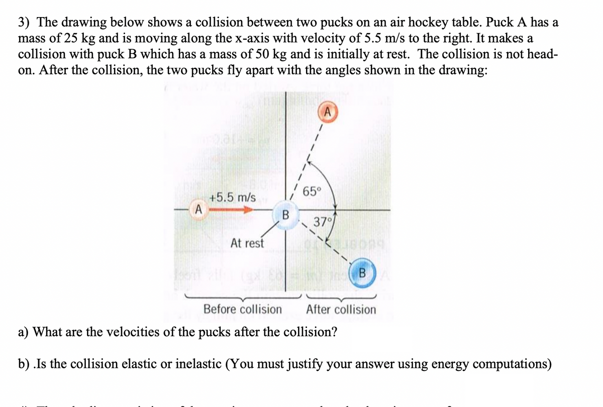 3) The drawing below shows a collision between two pucks on an air hockey table. Puck A has a
mass of 25 kg and is moving along the x-axis with velocity of 5.5 m/s to the right. It makes a
collision with puck B which has a mass of 50 kg and is initially at rest. The collision is not head-
on. After the collision, the two pucks fly apart with the angles shown in the drawing:
65°
+5.5 m/s
A
В
37
At rest
В
B
Before collision
After collision
a) What are the velocities of the pucks after the collision?
b) .Is the collision elastic or inelastic (You must justify your answer using energy computations)
