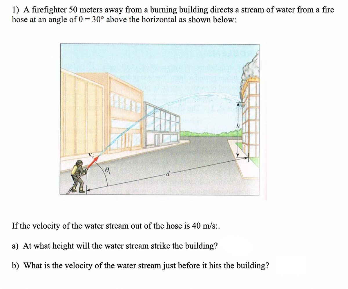 1) A firefighter 50 meters away from a burning building directs a stream of water from a fire
hose at an angle of 0 = 30° above the horizontal as shown below:
%3D
d
If the velocity of the water stream out of the hose is 40 m/s:.
a) At what height will the water stream strike the building?
b) What is the velocity of the water stream just before it hits the building?
