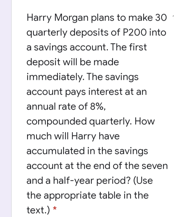 Harry Morgan plans to make 30
quarterly deposits of P200 into
a savings account. The first
deposit will be made
immediately. The savings
account pays interest at an
annual rate of 8%,
compounded quarterly. How
much will Harry have
accumulated in the savings
account at the end of the seven
and a half-year period? (Use
the appropriate table in the
text.) *
