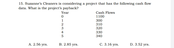 15. Suzanne's Cleaners is considering a project that has the following cash flow
data. What is the project's payback?
Year
1
2
3
Cash Flows
1100
300
310
320
4
330
340
А. 2.56 уrs.
В. 2.85 уrs.
С. 3.16 уrs.
D. 3.52 yrs.
