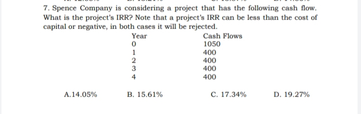 7. Spence Company is considering a project that has the following cash flow.
What is the project's IRR? Note that a project's IRR can be less than the cost of
capital or negative, in both cases it will be rejected.
Year
Cash Flows
1050
1
400
400
3
400
400
4
A.14.05%
B. 15.61%
C. 17.34%
D. 19.27%
