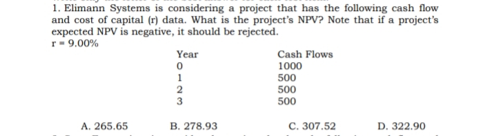 1. Elimann Systems is considering a project that has the following cash flow
and cost of capital (r) data. What is the project's NPV? Note that if a project's
expected NPV is negative, it should be rejected.
r= 9.00%
Year
Cash Flows
1000
1
500
2
500
500
A. 265.65
В. 278.93
С. 307.52
D. 322.90
