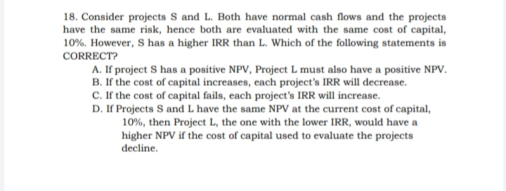 18. Consider projects S and L. Both have normal cash flows and the projects
have the same risk, hence both are evaluated with the same cost of capital,
10%. However, S has a higher IRR than L. Which of the following statements is
CORRECT?
A. If project S has a positive NPV, Project L must also have a positive NPV.
B. If the cost of capital increases, each project's IRR will decrease.
C. If the cost of capital fails, each project's IRR will increase.
D. If Projects S and L have the same NPV at the current cost of capital,
10%, then Project L, the one with the lower IRR, would have a
higher NPV if the cost of capital used to evaluate the projects
decline.
