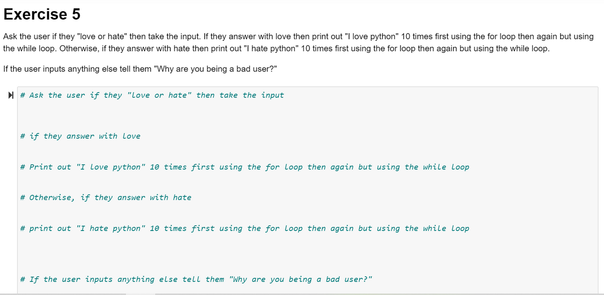 Exercise 5
Ask the user if they "love or hate" then take the input. If they answer with love then print out "I love python" 10 times first using the for loop then again but using
the while loop. Otherwise, if they answer with hate then print out "I hate python" 10 times first using the for loop then again but using the while loop.
If the user inputs anything else tell them "Why are you being a bad user?"
N # Ask the user if they "Love or hate" then take the input
# if they answer with love
# Print out "I Love python" 10 times first using the for Loop then again but using the while Loop
# Otherwise, if they answer with hate
# print out "I hate python" 10 times first using the for Loop then again but using the while loop
# If the user inputs anything else tell them "Why are you being a bad user?"
