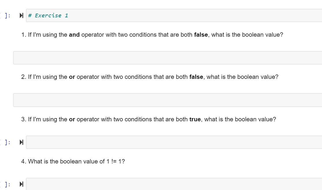 ]:
I # Exercise 1
1. If I'm using the and operator with two conditions that are both false, what is the boolean value?
2. If I'm using the or operator with two conditions that are both false, what is the boolean value?
3. If I'm using the or operator with two conditions that are both true, what is the boolean value?
]:
4. What is the boolean value of 1 != 1?
