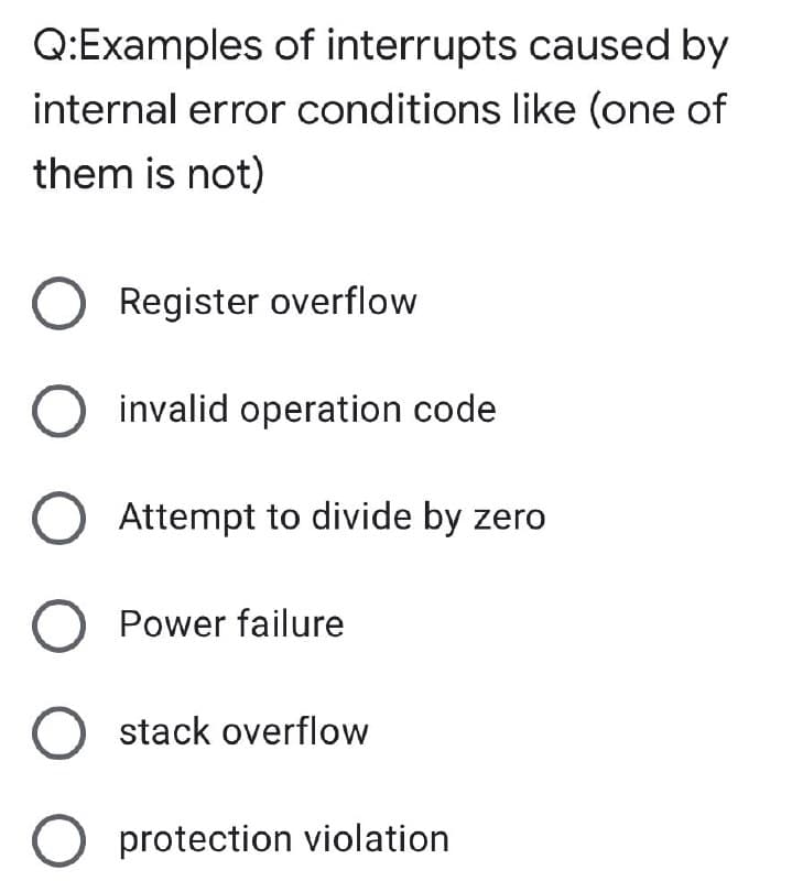 Q:Examples of interrupts caused by
internal error conditions like (one of
them is not)
O Register overflow
invalid operation code
Attempt to divide by zero
Power failure
stack overflow
O protection violation
