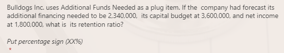 Bulldogs Inc. uses Additional Funds Needed as a plug item. If the company had forecast its
additional financing needed to be 2,340,000, its capital budget at 3,600,000, and net income
at 1,800,000, what is its retention ratio?
Put percentage sign (XX%)
