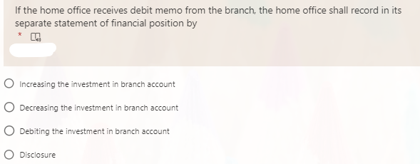 If the home office receives debit memo from the branch, the home office shall record in its
separate statement of financial position by
O Increasing the investment in branch account
O Decreasing the investment in branch account
O Debiting the investment in branch account
O Disclosure
