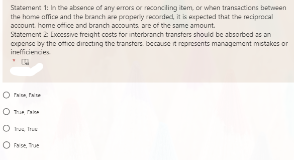 Statement 1: In the absence of any errors or reconciling item, or when transactions between
the home office and the branch are properly recorded, it is expected that the reciprocal
account, home office and branch accounts, are of the same amount.
Statement 2: Excessive freight costs for interbranch transfers should be absorbed as an
expense by the office directing the transfers, because it represents management mistakes or
inefficiencies.
O False, False
O True, False
O True, True
False, True
