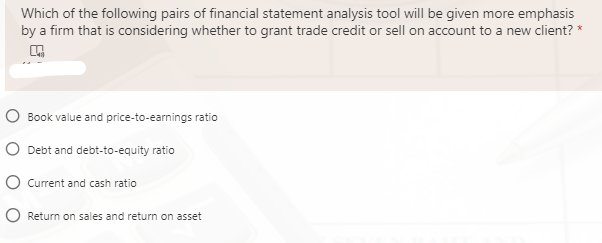 Which of the following pairs of financial statement analysis tool will be given more emphasis
by a firm that is considering whether to grant trade credit or sell on account to a new client? *
O Book value and price-to-earnings ratio
O Debt and debt-to-equity ratio
O Current and cash ratio
O Return on sales and return on asset
