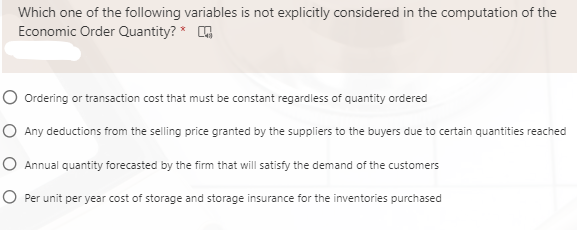 Which one of the following variables is not explicitly considered in the computation of the
Economic Order Quantity? *
O Ordering or transaction cost that must be constant regardless of quantity ordered
O Any deductions from the selling price granted by the suppliers to the buyers due to certain quantities reached
O Annual quantity forecasted by the firm that will satisfy the demand of the customers
O Per unit per year cost of storage and storage insurance for the inventories purchased

