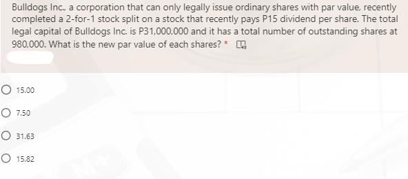 Bulldogs Inc., a corporation that can only legally issue ordinary shares with par value, recently
completed a 2-for-1 stock split on a stock that recently pays P15 dividend per share. The total
legal capital of Bulldogs Inc. is P31,000,000 and it has a total number of outstanding shares at
980,000. What is the new par value of each shares? * O
O 15.00
O 7.50
O 31.63
O 15.82
