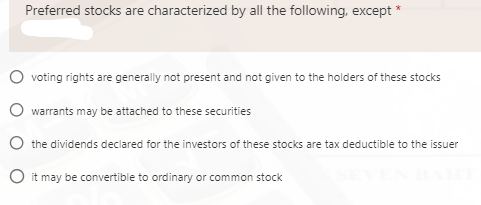 Preferred stocks are characterized by all the following, except
voting rights are generally not present and not given to the holders of these stocks
warrants may be attached to these securities
the dividends declared for the investors of these stocks are tax deductible to the issuer
O it may be convertible to ordinary or common stock
