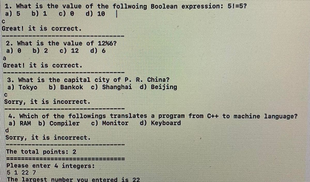 1. What is the value of the follwoing Boolean expression: 51-5?
a) 5
b) 1
c) 8 d) 10
Great! it is correct.
一益
2. What is the value of 12%6?
a) 0
b) 2
c) 12
d) 6
a
Great! it is correct.
3. What is the capital city of P. R. China?
a) Tokyo
b) Bankok c) Shanghai d) Beijing
Sorry, it is incorrect.
4. Which of the followings translates a program from C++ to machine language?
a) RAM
d.
Sorry, it is incorrect.
b) Compiler
c) Monitor
d) Keyboard
----
The total points: 2
=====================:
Please enter 4 integers:
5 1 22 7
The largest number you entered is 22
