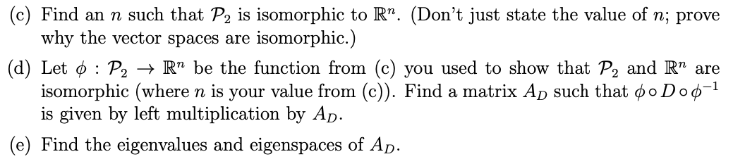 (c) Find an n such that P2 is isomorphic to R". (Don't just state the value of n; prove
why the vector spaces are isomorphic.)
(d) Let ø : P, → R" be the function from (c) you used to show that P, and R" are
isomorphic (where n is your value from (c)). Find a matrix Ap such that oo Doo-1
is given by left multiplication by Ap.
(e) Find the eigenvalues and eigenspaces of Ap.
