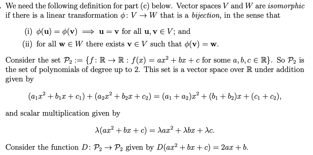 . We need the following definition for part (c) below. Vector spaces V and W are isomorphic
if there is a linear transformation o: V → W that is a bijection, in the sense that
(i) ø(u) = 6(v) → u=v for all u, v e V; and
(ii) for all w E W there exists v E V such that o(v)
= W.
Consider the set P2 := {f:R → R : f(x) = ax? + bx + c for some a, b, c e R}. So P2 is
the set of polynomials of degree up to 2. This set is a vector space over R under addition
given by
(a1x2 + b1x + c1)+ (a2x² + b2x + c2) = (a1 + a2)x² + (b1 + b2)x + (c1+ c2),
and scalar multiplication given by
A(ax? + bx + c) = Xax² + Abx + dc.
Consider the function D: P2 – P2 given by D(ax² + bx + c) = 2ax + b.
