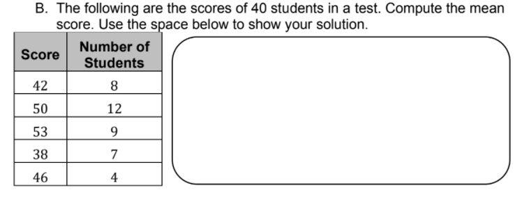 B. The following are the scores of 40 students in a test. Compute the mean
score. Use the space below to show your solution.
Number of
Score
Students
42
8
50
12
53
9
38
7
46
4
