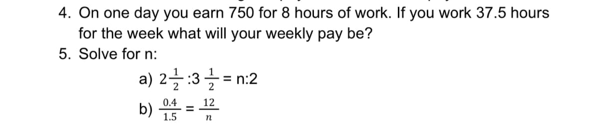 4. On one day you earn 750 for 8 hours of work. If you work 37.5 hours
for the week what will your weekly pay be?
5. Solve for n:
a) 2글:3글 = n:2
b) 씀=
0.4
12
1.5
n
