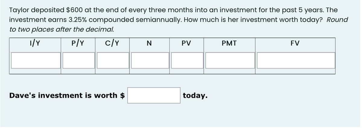 Taylor deposited $600 at the end of every three months into an investment for the past 5 years. The
investment earns 3.25% compounded semiannually. How much is her investment worth today? Round
to two places after the decimal.
1/Y
P/Y
c/Y
N
PV
PMT
FV
Dave's investment is worth $
today.
