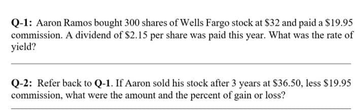 Q-1: Aaron Ramos bought 300 shares of Wells Fargo stock at $32 and paid a $19.95
commission. A dividend of $2.15 per share was paid this year. What was the rate of
yield?
Q-2: Refer back to Q-1. If Aaron sold his stock after 3 years at $36.50, less $19.95
commission, what were the amount and the percent of gain or loss?
