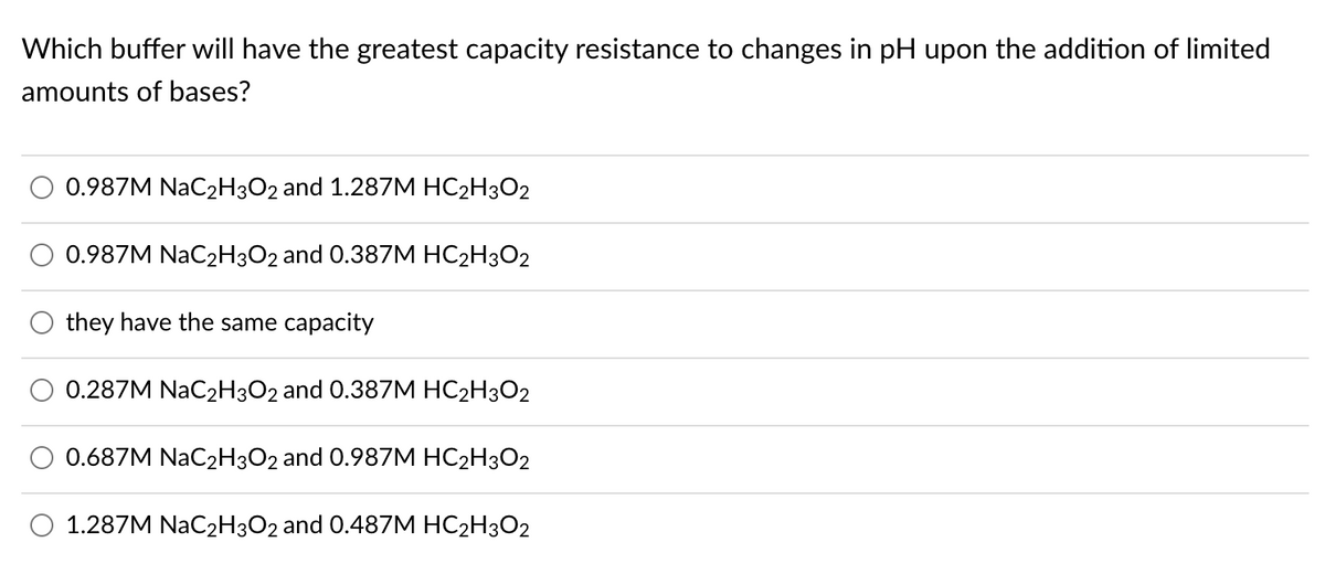 Which buffer will have the greatest capacity resistance to changes in pH upon the addition of limited
amounts of bases?
0.987M NaC2H3O2 and 1.287M HC2H3O2
0.987M NaC2H3O2 and 0.387M HC2H3O2
they have the same capacity
0.287M NaC2H3O2 and 0.387M HC2H3O2
0.687M NAC2H3O2 and 0.987M HC2H3O2
O 1.287M NAC2H3O2 and 0.487M HC2H3O2

