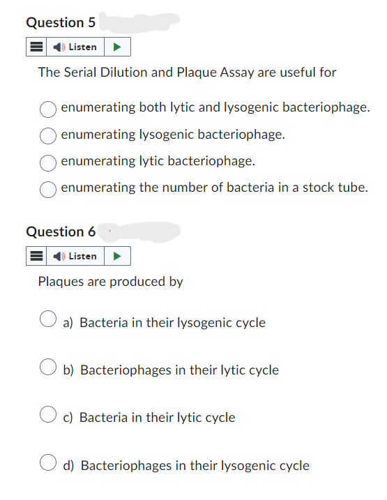 Question 5
Listen
The Serial Dilution and Plaque Assay are useful for
enumerating both lytic and lysogenic bacteriophage.
enumerating lysogenic bacteriophage.
enumerating lytic bacteriophage.
enumerating the number of bacteria in a stock tube.
Question 6
Listen
Plaques are produced by
a) Bacteria in their lysogenic cycle
b) Bacteriophages in their lytic cycle
c) Bacteria in their lytic cycle
d) Bacteriophages in their lysogenic cycle