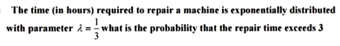 The time (in hours) required to repair a machine is exponentially distributed
1
with parameter 2 = = what is the probability that the repair time exceeds 3
3