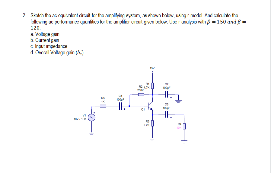 2. Sketch the ac equivalent circuit for the amplifying system, as shown below, using r-model. And calculate the
following ac performance quantities for the amplifier circuit given below. Use r-analysis with B = 150 and ß =
120.
a. Voltage gain
b. Current gain
c. Input impedance
d. Overall Voltage gain (A,)
15V
R1
R2 4,7K
200K
C2
100μF
C1
R5
1K
100uF
C3
100μF
Q1
V1
10V / 1Hz
R3
2.2K
R4
10K
