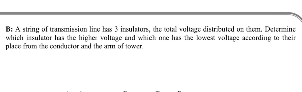 B: A string of transmission line has 3 insulators, the total voltage distributed on them. Determine
which insulator has the higher voltage and which one has the lowest voltage according to their
place from the conductor and the arm of tower.
