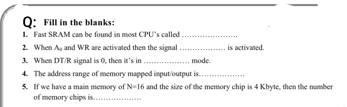 Q: Fill in the blanks:
1. Fast SRAM can be found in most CPU’s called
2. When Ao and WR are activated then the signal
is activated.
3. When DT/R signal is 0, then it’'s in
mode.
4. The address range of memory mapped input/output is..
5. If we have a main memory of N=16 and the size of the memory chip is 4 Kbyte, then the number
of memory chips is..
