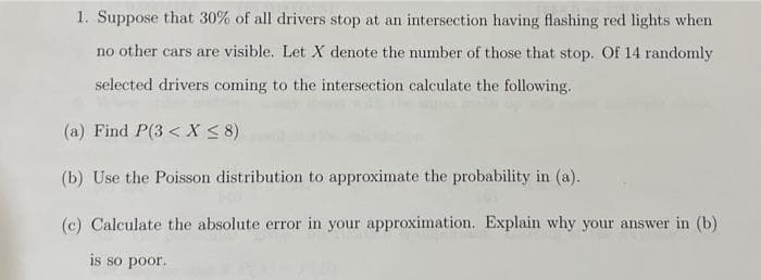1. Suppose that 30% of all drivers stop at an intersection having flashing red lights when
no other cars are visible. Let X denote the number of those that stop. Of 14 randomly
selected drivers coming to the intersection calculate the following.
(a) Find P(3 < X ≤ 8)
(b) Use the Poisson distribution to approximate the probability in (a).
(c) Calculate the absolute error in your approximation. Explain why your answer in (b)
is so poor.