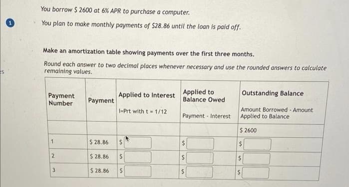 s
You borrow $ 2600 at 6% APR to purchase a computer.
You plan to make monthly payments of $28.86 until the loan is paid off.
Make an amortization table showing payments over the first three months.
Round each answer to two decimal places whenever necessary and use the rounded answers to calculate
remaining values.
Payment
Number
1
2
3
Payment
$28.86
$28.86
$28.86
Applied to Interest
1-Prt with t=1/12
$
S
Applied to
Balance Owed
Payment Interest
$
s
$
Outstanding Balance
Amount Borrowed - Amount
Applied to Balance
$ 2600
$
$
$